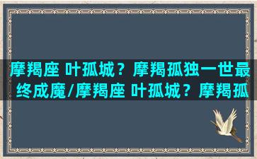 摩羯座 叶孤城？摩羯孤独一世最终成魔/摩羯座 叶孤城？摩羯孤独一世最终成魔-我的网站